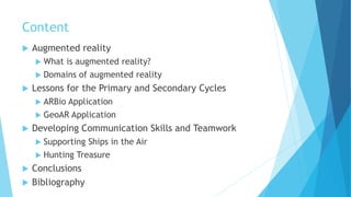 Content
 Augmented reality
 What is augmented reality?
 Domains of augmented reality
 Lessons for the Primary and Secondary Cycles
 ARBio Application
 GeoAR Application
 Developing Communication Skills and Teamwork
 Supporting Ships in the Air
 Hunting Treasure
 Conclusions
 Bibliography
 