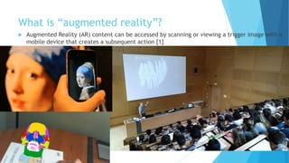 What is “augmented reality”?
 Augmented Reality (AR) content can be accessed by scanning or viewing a trigger image with a
mobile device that creates a subsequent action [1]
 
