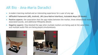 AR Bio – Ana-Maria Daradici
 A modern learning method and an interesting experience for a user of any age
 ARToolkit framework (AR), Android, JNI (Java Native Interface), Autodesk Maya (3D Model)
 Positive aspects: the association that the app makes between the marker, three-dimensional model,
associated sounds, and additional Wikipedia details
 Negative aspects: they blocked the app when multiple markers are being used at the same time,
and multiple audio files are being played simultaneously
6
 
