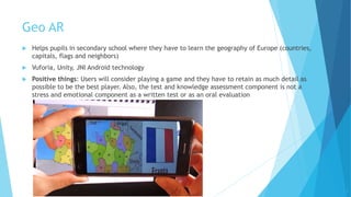 Geo AR
 Helps pupils in secondary school where they have to learn the geography of Europe (countries,
capitals, flags and neighbors)
 Vuforia, Unity, JNI Android technology
 Positive things: Users will consider playing a game and they have to retain as much detail as
possible to be the best player. Also, the test and knowledge assessment component is not a
stress and emotional component as a written test or as an oral evaluation
7
 