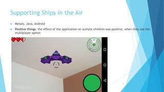 Supporting Ships in the Air
 Metaio, Java, Android
 Positive things: the effect of the application on autistic children was positive, when they use the
multiplayer option
8
 