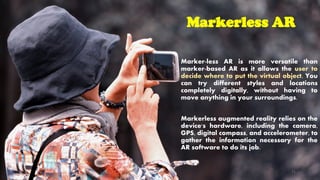 Markerless AR
Marker-less AR is more versatile than
marker-based AR as it allows the user to
decide where to put the virtual object. You
can try different styles and locations
completely digitally, without having to
move anything in your surroundings.
Markerless augmented reality relies on the
device's hardware, including the camera,
GPS, digital compass, and accelerometer, to
gather the information necessary for the
AR software to do its job.
CC-BY-NC-SA 21
 