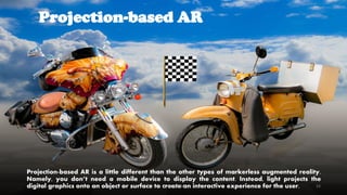 Projection-based AR
Projection-based AR is a little different than the other types of markerless augmented reality.
Namely, you don’t need a mobile device to display the content. Instead, light projects the
digital graphics onto an object or surface to create an interactive experience for the user.CC-BY-NC-SA 24
 