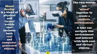 Mixed
Reality
is a blend of
physical
and
virtual
worlds
that
includes
both
real
and
computer-
generated
objects.
The two worlds
are
"mixed"
together to
create a
realistic
environment.
A user can
navigate this
environment
and interact
with both real
and virtual
objects.
@ThiyaguSuriyaCC-BY-NC-SA 38
 