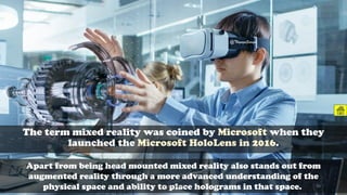 The term mixed reality was coined by Microsoft when they
launched the Microsoft HoloLens in 2016.
Apart from being head mounted mixed reality also stands out from
augmented reality through a more advanced understanding of the
physical space and ability to place holograms in that space.
@ThiyaguSuriya
CC-BY-NC-SA 39
 