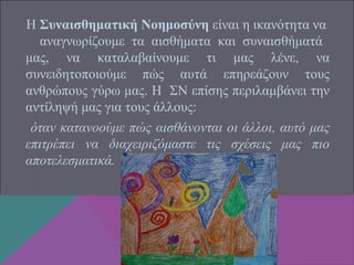 Η Συναισθηματική Νοημοσύνη είναι η ικανότητα να
αναγνωρίζουμε τα αισθήματα και συναισθήματά
μας, να καταλαβαίνουμε τι μας λένε, να
συνειδητοποιούμε πώς αυτά επηρεάζουν τους
ανθρώπους γύρω μας. Η ΣΝ επίσης περιλαμβάνει την
αντίληψή μας για τους άλλους:
όταν κατανοούμε πώς αισθάνονται οι άλλοι, αυτό μας
επιτρέπει να διαχειριζόμαστε τις σχέσεις μας πιο
αποτελεσματικά.
 