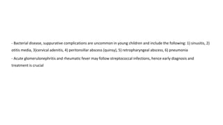 - Bacterial disease, suppurative complications are uncommon in young children and include the following: 1) sinusitis, 2)
otitis media, 3)cervical adenitis, 4) peritonsillar abscess (quinsy), 5) retropharyngeal abscess, 6) pneumonia
- Acute glomerulonephritis and rheumatic fever may follow streptococcal infections, hence early diagnosis and
treatment is crucial
 