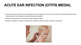 ACUTE EAR INFECTION (OTITIS MEDIA)
– S. Pneumonia and H. Influenzas is the leading cause in all age group. Some cases may be viral. Mycoplasma pneumonia
: inflammation of the tympanic membrane (bullous myringitis)
– Children anatomically have shorter and wider eustachian tubes
– Symptoms and signs : presence of fluid in the middle ear (effusion), pain, drainage, hearing loss
 