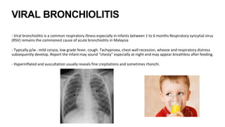 VIRAL BRONCHIOLITIS
- Viral bronchiolitis is a common respiratory illness especially in infants between 1 to 6 months1.
Respiratory syncytial virus
(RSV) remains the commonest cause of acute bronchiolitis in Malaysia
- Typically p/w : mild coryza, low grade fever, cough. Tachypnoea, chest wall recession, wheeze and respiratory distress
subsequently develop. Report the infant may sound “chesty” especially at night and may appear breathless after feeding.
- Hyperinflated and auscultation usually reveals fine crepitations and sometimes rhonchi.
 