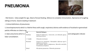 PNEUMONIA
- Risk factors : 1)low weight for age, 2)lack of breast feeding, 3)failure to complete immunization, 4)presence of coughing
siblings at home, 5)overcrowding in bedroom
- 2 clinical definitions of pneumonia:
1. bronchopneumonia which is a febrile illness with cough, respiratory distress with evidence of localised or generalised
patchy infiltrates on chest x-ray
2. lobar pneumonia which is similar to bronchopneumonia except that the physical findings and radiographs indicate
lobar consolidation.
 