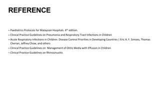 REFERENCE
– Paediatrics Protocols for Malaysian Hospitals. 4th edition.
– Clinical Practice Guidelines on Pneumonia and Respiratory Tract Infections in Children
– Acute Respiratory Infections in Children. Disease Control Priorities in Developing Countries | Eric A. F. Simoes, Thomas
Cherian, Jeffrey Chow, and others
– Clinical Practice Guidelines on Management of Otitis Media with Effusion in Children
– Clinical Practice Guidelines on Rhinosinusitis
 