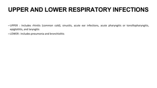 UPPER AND LOWER RESPIRATORY INFECTIONS
–UPPER : Includes rhinitis (common cold), sinusitis, acute ear infections, acute pharyngitis or tonsillopharyngitis,
epiglottitis, and laryngitis
–LOWER : Includes pneumonia and bronchiolitis
 