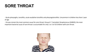 SORE THROAT
- Acute pharyngitis, tonsillitis, acute exudative tonsillitis and pharyngotonsillitis. Uncommon in children less than 1 year
of age
- Viruses remain the most common cause for sore throat. Group A ? -hemolytic Streptococcus (GABHS), the most
important bacterial cause of sore throat is accountable for only 1 or 2 of 10 children with sore throat.
 