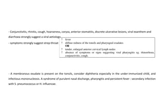 - Conjunctivitis, rhinitis, cough, hoarseness, coryza, anterior stomatitis, discrete ulcerative lesions, viral exanthem and
diarrhoea strongly suggest a viral aetiology.
- symptoms strongly suggest strep throat
- A membranous exudate is present on the tonsils, consider diphtheria especially in the under-immunized child, and
infectious mononucleosis. A syndrome of purulent nasal discharge, pharyngitis and persistent fever : secondary infection
with S. pneumococcus or H. influenzae.
 