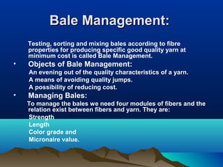 Bale Management:Bale Management:
Testing, sorting and mixing bales according to fibre
properties for producing specific good quality yarn at
minimum cost is called Bale Management.
• Objects of Bale Management:
An evening out of the quality characteristics of a yarn.
A means of avoiding quality jumps.
A possibility of reducing cost.
• Managing Bales:
To manage the bales we need four modules of fibers and the
relation exist between fibers and yarn. They are:
Strength
Length
Color grade and
Micronaire value.
 