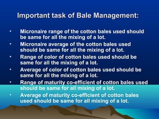 Important task of Bale Management:Important task of Bale Management:
• Micronaire range of the cotton bales used should
be same for all the mixing of a lot.
• Micronaire average of the cotton bales used
should be same for all the mixing of a lot.
• Range of color of cotton bales used should be
same for all the mixing of a lot.
• Average of color of cotton bales used should be
same for all the mixing of a lot.
• Range of maturity co-efficient of cotton bales used
should be same for all mixing of a lot.
• Average of maturity co-efficient of cotton bales
used should be same for all mixing of a lot.
 