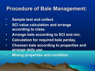 Procedure of Bale Management:Procedure of Bale Management:
• Sample test and collect.
• SCI value calculation and arrange
according to class.
• Arrange bale according to SCI and mic.
• Calculation for required bale perday.
• Choosen bale according to properties and
arrange daily use.
• Mixing properties and condition.
 