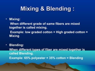 Mixing & Blending :Mixing & Blending :
• Mixing:
When different grade of same fibers are mixed
together is called mixing.
Example: low graded cotton + High graded cotton =
Mixing
• Blending:
When different types of fiber are mixed together is
called Blending.
Example: 65% polyester + 35% cotton = Blending
 
