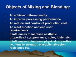 Objects of Mixing and Blending:Objects of Mixing and Blending:
• To achieve uniform quality.
• To improve processing performance.
• To reduce and control of production cost.
• To meet function and end user
requirements.
• It influences to increase aesthetic
properties.i.e.,appearance, color, luster etc.
• It influences to increase physical properties
i.e., tensile strength, elasticity, abrasion
resistance etc.
 