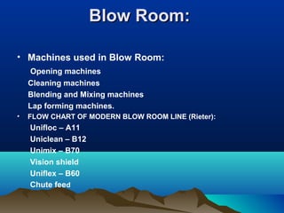 Blow Room:Blow Room:
• Machines used in Blow Room:
Opening machines
Cleaning machines
Blending and Mixing machines
Lap forming machines.
• FLOW CHART OF MODERN BLOW ROOM LINE (Rieter):
Unifloc – A11
Uniclean – B12
Unimix – B70
Vision shield
Uniflex – B60
Chute feed
 