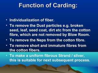 Function of Carding:Function of Carding:
• Individualization of fiber.
• To remove the Dust particles e.g. broken
seed, leaf, seed coat, dirt etc from the cotton
fibre, which are not removed by Blow Room.
• To remove the Neps from the cotton fibre.
• To remove short and immature fibres from
the cotton fibers.
• To make a uniform fibrous Strand / sliver,
this is suitable for next subsequent process.
 