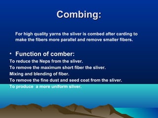 Combing:Combing:
For high quality yarns the sliver is combed after carding to
make the fibers more parallel and remove smaller fibers.
• Function of comber:
To reduce the Neps from the sliver.
To remove the maximum short fiber the sliver.
Mixing and blending of fiber.
To remove the fine dust and seed coat from the sliver.
To produce a more uniform sliver.
 