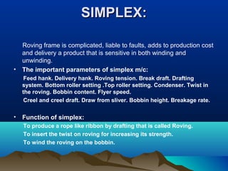 SIMPLEX:SIMPLEX:
Roving frame is complicated, liable to faults, adds to production cost
and delivery a product that is sensitive in both winding and
unwinding.
• The important parameters of simplex m/c:
Feed hank. Delivery hank. Roving tension. Break draft. Drafting
system. Bottom roller setting .Top roller setting. Condenser. Twist in
the roving. Bobbin content. Flyer speed.
Creel and creel draft. Draw from sliver. Bobbin height. Breakage rate.
• Function of simplex:
To produce a rope like ribbon by drafting that is called Roving.
To insert the twist on roving for increasing its strength.
To wind the roving on the bobbin.
 