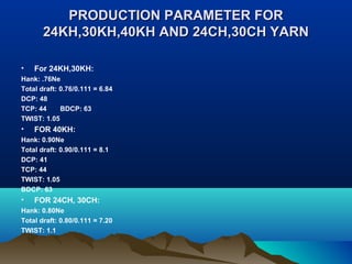 PRODUCTION PARAMETER FORPRODUCTION PARAMETER FOR
24KH,30KH,40KH AND 24CH,30CH YARN24KH,30KH,40KH AND 24CH,30CH YARN
• For 24KH,30KH:
Hank: .76Ne
Total draft: 0.76/0.111 = 6.84
DCP: 48
TCP: 44 BDCP: 63
TWIST: 1.05
• FOR 40KH:
Hank: 0.90Ne
Total draft: 0.90/0.111 = 8.1
DCP: 41
TCP: 44
TWIST: 1.05
BDCP: 63
• FOR 24CH, 30CH:
Hank: 0.80Ne
Total draft: 0.80/0.111 = 7.20
TWIST: 1.1
 