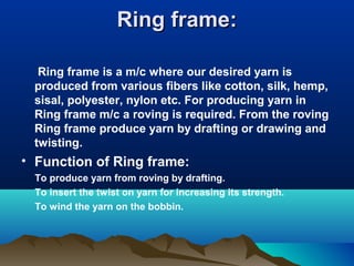 Ring frame:Ring frame:
Ring frame is a m/c where our desired yarn is
produced from various fibers like cotton, silk, hemp,
sisal, polyester, nylon etc. For producing yarn in
Ring frame m/c a roving is required. From the roving
Ring frame produce yarn by drafting or drawing and
twisting.
• Function of Ring frame:
To produce yarn from roving by drafting.
To insert the twist on yarn for increasing its strength.
To wind the yarn on the bobbin.
 