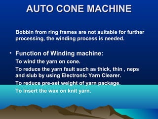 AUTO CONE MACHINEAUTO CONE MACHINE
Bobbin from ring frames are not suitable for further
processing, the winding process is needed.
• Function of Winding machine:
To wind the yarn on cone.
To reduce the yarn fault such as thick, thin , neps
and slub by using Electronic Yarn Clearer.
To reduce pre-set weight of yarn package.
To insert the wax on knit yarn.
 