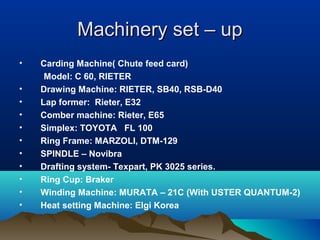 Machinery set – upMachinery set – up
• Carding Machine( Chute feed card)
Model: C 60, RIETER
• Drawing Machine: RIETER, SB40, RSB-D40
• Lap former: Rieter, E32
• Comber machine: Rieter, E65
• Simplex: TOYOTA FL 100
• Ring Frame: MARZOLI, DTM-129
• SPINDLE – Novibra
• Drafting system- Texpart, PK 3025 series.
• Ring Cup: Braker
• Winding Machine: MURATA – 21C (With USTER QUANTUM-2)
• Heat setting Machine: Elgi Korea
 