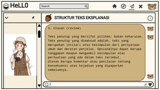 Search
STRUKTUR TEKS EKSPLANASI i
I
HeLL0
3. Ulasan (review)
Teks penutup yang bersifat pilihan; bukan keharusan.
Teks penutup yang dimaksud adalah, teks yang
merupakan intisari atau kesimpulan dari pernyataan
umum dan deretan penjelas. Opsionalnya dapat berupa
tanggapan maupun mengambil kesimpulan atas
pernyataan yang ada dalam teks tersebut.
Ulasan berupa komentar atau penilaian tentang
konsekuensi atas kejadian yang dipaparkan
sebelumnya.
 