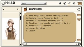 Search
RANGKUMAN i
I
HeLL0
1. Teks eksplanasi berisi tentang proses
terjadinya suatu fenomena, baik itu
fenomena alam maupun fenomena sosial.
2. Struktur teks eksplanasi terdiri dari :
a. identifikasi fenomena
b. proses kejadian
c. ulasan
 