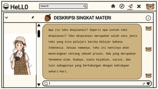 Search
DESKRIPSI SINGKAT MATERI i
I
Apa itu teks eksplanasi? Seperti apa contoh teks
eksplanasi? Teks eksplanasi merupakan salah satu jenis
teks yang kita pelajari ketika belajar bahasa
Indonesia. Sesuai namanya, teks ini nantinya akan
menerangkan tentang sebuah proses. Ada yang merupakan
fenomena alam, budaya, suatu kejadian, sosial, dan
lain sebagainya yang berhubungan dengan kehidupan
sehari-hari.
HeLL0
 