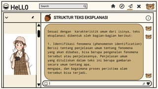 Search
STRUKTUR TEKS EKSPLANASI i
I
Sesuai dengan karakteristik umum dari isinya, teks
eksplanasi dibentuk oleh bagian-bagian berikut:
1. Identifikasi fenomena (phenomenon identification)
Berisi tentang penjelasan umum tentang fenomena
yang akan dibahas, bisa berupa pengenalan fenomena
tersebut atau penjelasannya. Penjelasan umum
yang dituliskan dalam teks ini berupa gambaran
secara umum tentang apa,
mengapa, dan bagaimana proses peristiwa alam
tersebut bisa terjadi.
HeLL0
 