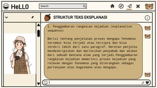 Search
STRUKTUR TEKS EKSPLANASI i
I
HeLL0
2. Penggambaran rangkaian kejadian (explanation
sequence)
Berisi tentang penjelasan proses mengapa fenomena
tersebut bisa terjadi atau tercipta dan bisa
terdiri lebih dari satu paragraf. Deretan penjelas
mendeskripsikan dan merincikan penyebab dan akibat
dari sebuah bencana alam yang terjadi.Penggambaran
rangkaian kejadian memerinci proses kejadian yang
relevan dengan fenomena yang diterangkan sebagai
pertanyaan atas bagaimana atau mengapa.
 