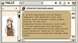 Search
STRUKTUR TEKS EKSPLANASI i
I
HeLL0
a. Rincian yang berpola atas pertanyaan
“bagaimana” akan melahirkan uraian yang
tersusun secara kronologis ataupun gradual.
Dalam hal ini fase-fase
kejadiannya disusun berdasarkan urutan waktu.
b. Rincian yang berpola atas pertanyaan
“mengapa” akan melahirkan uraian yang tersusun
secara kausalitas. Dalam hal ini fase-fase
kejadiannya disusun berdasarkan hubungan sebab
akibat.
 