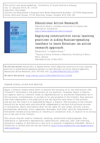 This article was downloaded by: [University Of South Australia Library]
On: 11 January 2014, At: 14:16
Publisher: Routledge
Informa Ltd Registered in England and Wales Registered Number: 1072954 Registered
office: Mortimer House, 37-41 Mortimer Street, London W1T 3JH, UK
Educational Action Research
Publication details, including instructions for authors and
subscription information:
http://www.tandfonline.com/loi/reac20
Exploring constructivist social learning
practices in aiding Russian-speaking
teachers to learn Estonian: an action
research approach
Tatjana Kiilo
a
& Dagmar Kutsar
a
a
Faculty of Social Sciences & Education, University of Tartu ,
Tartu , Estonia
Published online: 29 Nov 2012.
To cite this article: Tatjana Kiilo & Dagmar Kutsar (2012) Exploring constructivist social learning
practices in aiding Russian-speaking teachers to learn Estonian: an action research approach,
Educational Action Research, 20:4, 587-604, DOI: 10.1080/09650792.2012.727649
To link to this article: http://dx.doi.org/10.1080/09650792.2012.727649
PLEASE SCROLL DOWN FOR ARTICLE
Taylor & Francis makes every effort to ensure the accuracy of all the information (the
“Content”) contained in the publications on our platform. However, Taylor & Francis,
our agents, and our licensors make no representations or warranties whatsoever as to
the accuracy, completeness, or suitability for any purpose of the Content. Any opinions
and views expressed in this publication are the opinions and views of the authors,
and are not the views of or endorsed by Taylor & Francis. The accuracy of the Content
should not be relied upon and should be independently verified with primary sources
of information. Taylor and Francis shall not be liable for any losses, actions, claims,
proceedings, demands, costs, expenses, damages, and other liabilities whatsoever or
howsoever caused arising directly or indirectly in connection with, in relation to or arising
out of the use of the Content.
This article may be used for research, teaching, and private study purposes. Any
substantial or systematic reproduction, redistribution, reselling, loan, sub-licensing,
systematic supply, or distribution in any form to anyone is expressly forbidden. Terms &
Conditions of access and use can be found at http://www.tandfonline.com/page/terms-
and-conditions
 