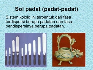 Sol padat (padat-padat)
Sistem koloid ini terbentuk dari fasa
terdispersi berupa padatan dan fasa
pendispersinya berupa padatan.




                                        17
 