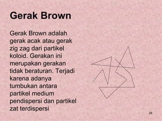 Gerak Brown
Gerak Brown adalah
gerak acak atau gerak
zig zag dari partikel
koloid. Gerakan ini
merupakan gerakan
tidak beraturan. Terjadi
karena adanya
tumbukan antara
partikel medium
pendispersi dan partikel
zat terdispersi
                           26
 