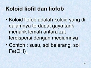 Koloid liofil dan liofob
• Koloid liofob adalah koloid yang di
  dalamnya terdapat gaya tarik
  menarik lemah antara zat
  terdispersi dengan mediumnya
• Contoh : susu, sol belerang, sol
  Fe(OH)3

                                    34
 