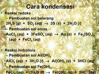 Cara kondensasi
• Reaksi redoks
  – Pembuatan sol belerang
  2H2S (g) + SO2 (aq) → 3S (s) + 2H2O (l)
  – Pembuatan sol emas
  AuCl3 (aq) + 3FeSO4 (aq) → Au (s) + Fe2(SO4)3
    (aq) + FeCl3 (aq)

• Reaksi hidrolisis
  – Pembuatan sol Al(OH)3
  AlCl3 (aq) + 3H2O (l) → Al(OH)3 (s) + 3HCl (aq)
  – Pembuatan sol Fe(OH)3                      38
  FeCl (aq) + 3H O (l) → Fe(OH) (s) + 3HCl (aq)
 