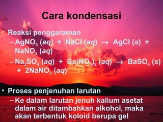 Cara kondensasi
• Reaksi penggaraman
  – AgNO3 (aq) + NaCl (aq) → AgCl (s) +
    NaNO3 (aq)
  – Na2SO4 (aq) + Ba(NO3)2 (aq) → BaSO4 (s)
    + 2NaNO3 (aq)

• Proses penjenuhan larutan
  – Ke dalam larutan jenuh kalium asetat
    dalam air ditambahkan alkohol, maka
    akan terbentuk koloid berupa gel       39
 