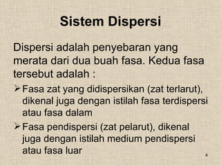 Sistem Dispersi
Dispersi adalah penyebaran yang
merata dari dua buah fasa. Kedua fasa
tersebut adalah :
 Fasa zat yang didispersikan (zat terlarut),
  dikenal juga dengan istilah fasa terdispersi
  atau fasa dalam
 Fasa pendispersi (zat pelarut), dikenal
  juga dengan istilah medium pendispersi
  atau fasa luar                              4
 