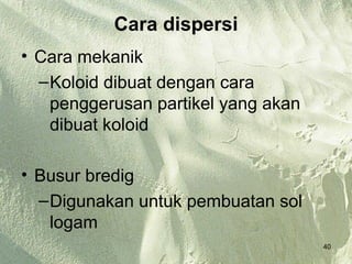 Cara dispersi
• Cara mekanik
  – Koloid dibuat dengan cara
    penggerusan partikel yang akan
    dibuat koloid

• Busur bredig
  – Digunakan untuk pembuatan sol
    logam
                                     40
 