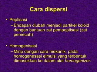 Cara dispersi
• Peptisasi
  – Endapan diubah menjadi partikel koloid
    dengan bantuan zat pempeptisasi (zat
    pemecah)

• Homogenisasi
  – Mirip dengan cara mekanik, pada
    homogenesasi elmulsi yang terbentuk
    dimasukkan ke dalam alat homogenizer.
                                         41
 