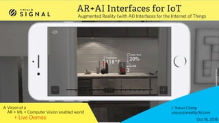 © 2017 TWILIO, INC. ALL RIGHTS RESERVED.
AR+AI Interfaces for IoT
Augmented Reality (with AI) Interfaces for the Internet of Things
I. Yosun Chang  
yosun@areality3d.com
A Vision of a  
AR + ML + Computer Vision enabled world
+ Live Demos Oct 18, 2018
 