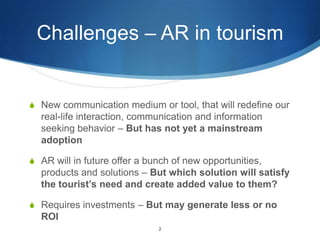 Challenges – AR in tourismNew communication medium or tool, that will redefine our real-life interaction, communication and information seeking behavior – But has not yet a mainstream adoptionAR will in future offer a bunch of new opportunities, products and solutions – But which solution will satisfy the tourist’s need and create added value to them?Requires investments – But may generate less or no ROI2