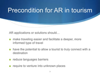 Precondition for AR in tourismAR applications or solutions should…make traveling easier and facilitate a deeper, more informed type of travelhave the potential to allow a tourist to truly connect with a destinationreduce languages barriersrequire to venture into unknown places  3