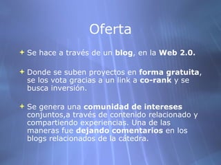 Oferta Se hace a través de un  blog , en la  Web 2.0.   Donde se suben proyectos en  forma gratuita , se los vota gracias a un link a  co-rank  y se busca inversión.  Se genera una  comunidad de intereses  conjuntos,a través de contenido relacionado y compartiendo experiencias. Una de las maneras fue  dejando comentarios  en los blogs relacionados de la cátedra.   